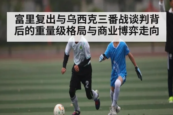 富里复出与乌西克三番战谈判背后的重量级格局与商业博弈走向