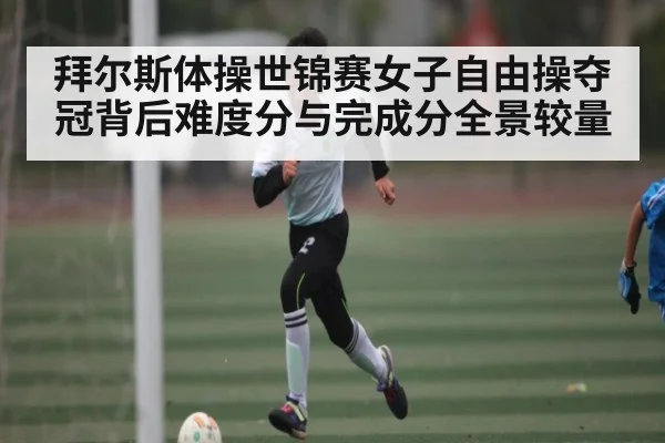 拜尔斯体操世锦赛女子自由操夺冠背后难度分与完成分全景较量